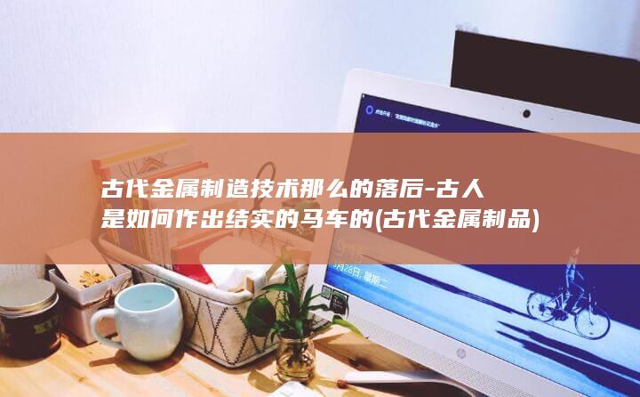 古代金属制造技术那么的落后-古人是如何作出结实的马车的 (古代金属制品)(图1)