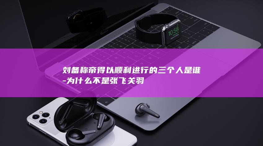 刘备称帝得以顺利进行的三个人是谁-为什么不是张飞关羽(图1) 刘备称帝得以顺利进行的三个人是谁-为什么不是张飞关羽(图1)