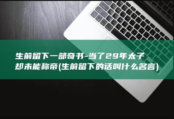 生前留下一部奇书-当了29年太子却未能称帝 (生前留下的话叫什么名言)(图1) 生前留下一部奇书-当了29年太子却未能称帝 (生前留下的话叫什么名言)(图1)