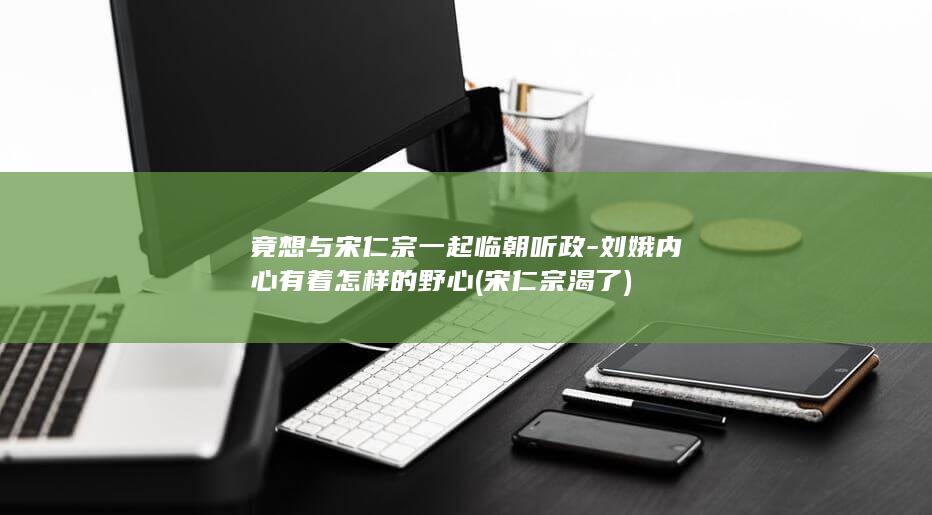 竟想与宋仁宗一起临朝听政-刘娥内心有着怎样的野心 (宋仁宗渴了)(图1)