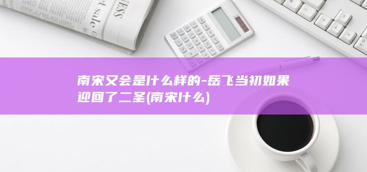 南宋又会是什么样的-岳飞当初如果迎回了二圣 (南宋什么)(图1) 南宋又会是什么样的-岳飞当初如果迎回了二圣 (南宋什么)(图1)