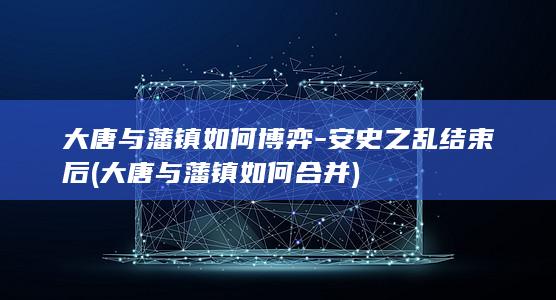 大唐与藩镇如何博弈-安史之乱结束后 (大唐与藩镇如何合并)(图1)