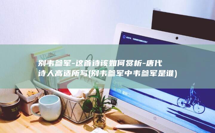 别韦参军-这首诗该如何赏析-唐代诗人高适所写 (别韦参军中韦参军是谁)(图1)