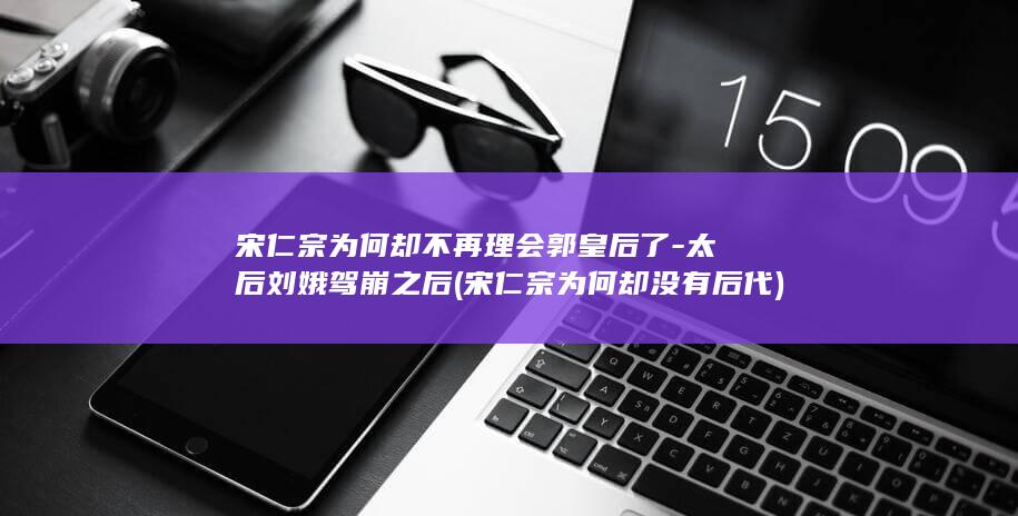 宋仁宗为何却不再理会郭皇后了-太后刘娥驾崩之后 (宋仁宗为何却没有后代)(图1) 宋仁宗为何却不再理会郭皇后了-太后刘娥驾崩之后 (宋仁宗为何却没有后代)(图1)
