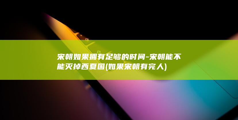 宋朝如果拥有足够的时间-宋朝能不能灭掉西夏国 (如果宋朝有完人)(图1)