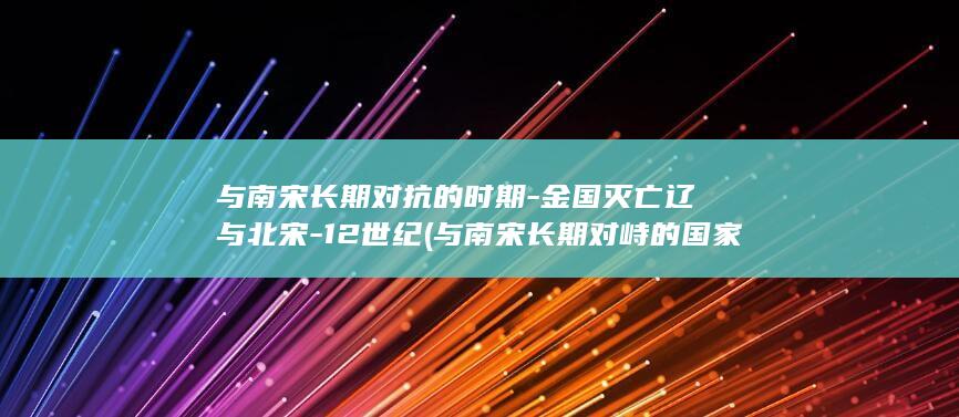 与南宋长期对抗的时期-金国灭亡辽与北宋-12世纪 (与南宋长期对峙的国家)(图1)
