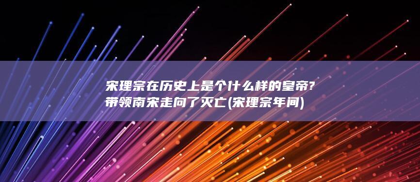 宋理宗在历史上是个什么样的皇帝?带领南宋走向了灭亡 (宋理宗年间)(图1)