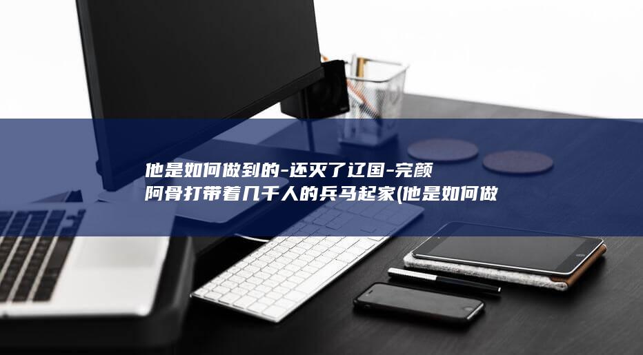 他是如何做到的-还灭了辽国-完颜阿骨打带着几千人的兵马起家 (他是如何做到一整夜不回消息的)(图1)