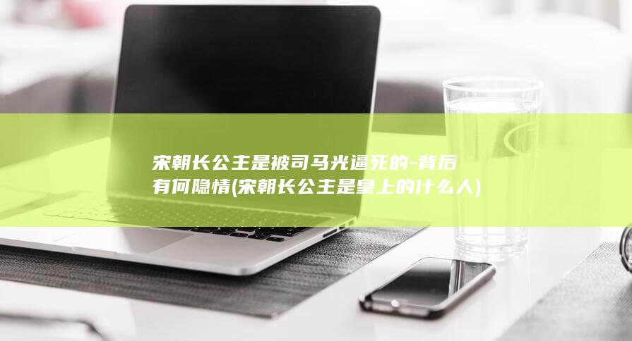 宋朝长公主是被司马光逼死的-背后有何隐情 (宋朝长公主是皇上的什么人)(图1)
