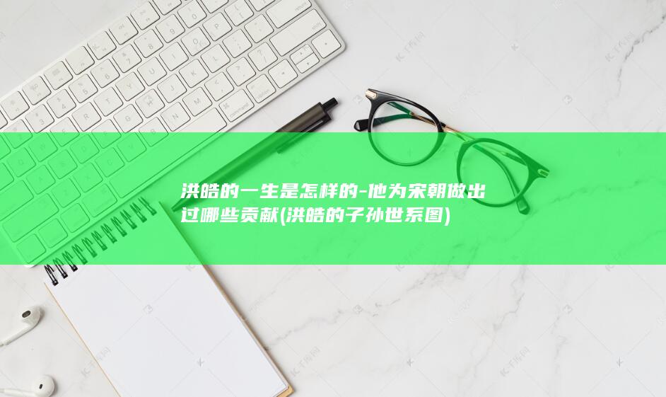 洪皓的一生是怎样的-他为宋朝做出过哪些贡献 (洪皓的子孙世系图)(图1)