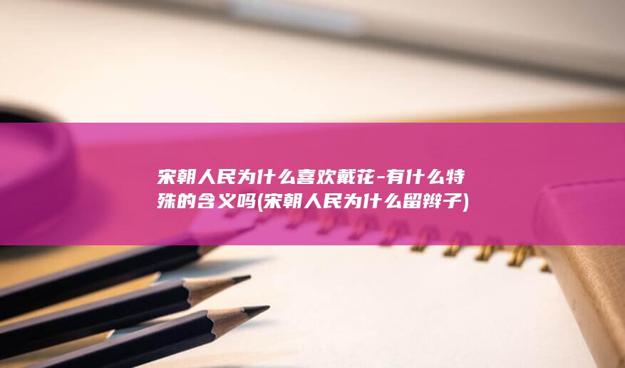 宋朝人民为什么喜欢戴花-有什么特殊的含义吗 (宋朝人民为什么留辫子)(图1)