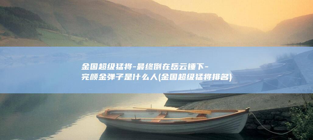 金国超级猛将-最终倒在岳云锤下-完颜金弹子是什么人 (金国超级猛将排名)(图1) 金国超级猛将-最终倒在岳云锤下-完颜金弹子是什么人 (金国超级猛将排名)(图1)