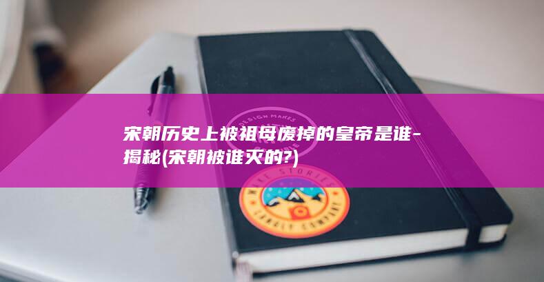 宋朝历史上被祖母废掉的皇帝是谁-揭秘 (宋朝被谁灭的?)(图1)