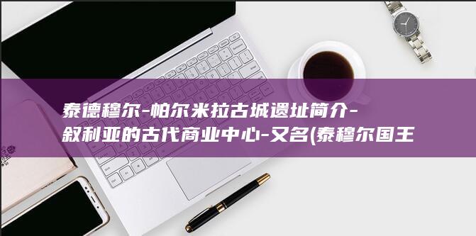 泰德穆尔-帕尔米拉古城遗址简介-叙利亚的古代商业中心-又名 (泰穆尔国王)(图1)