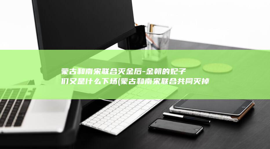 蒙古和南宋联合灭金后-金朝的妃子们又是什么下场 (蒙古和南宋联合共同灭掉了哪个国家)(图1)