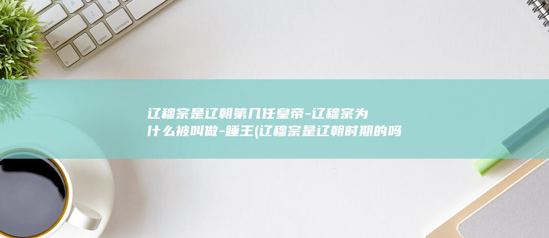辽穆宗是辽朝第几任皇帝-辽穆宗为什么被叫做-睡王 (辽穆宗是辽朝时期的吗)(图1)