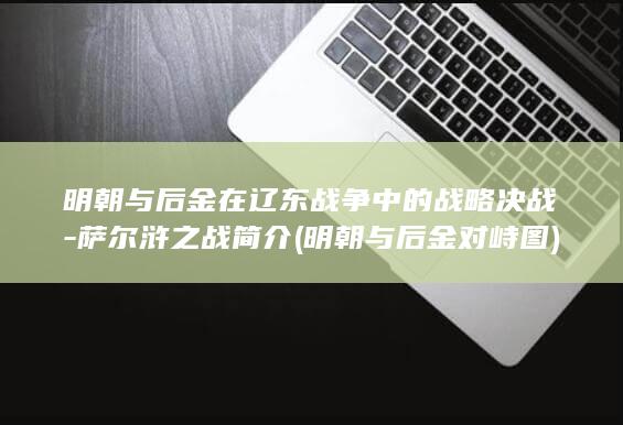 明朝与后金在辽东战争中的战略决战-萨尔浒之战简介 (明朝与后金对峙图)(图1)