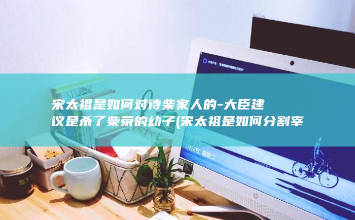 宋太祖是如何对待柴家人的-大臣建议是杀了柴荣的幼子 (宋太祖是如何分割宰相权力的)(图1)