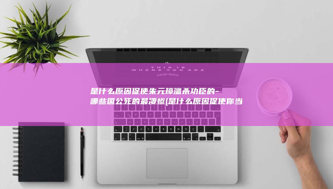 是什么原因促使朱元璋滥杀功臣的-哪些国公死的最凄惨 (是什么原因促使你当初选择加入公司)(图1)