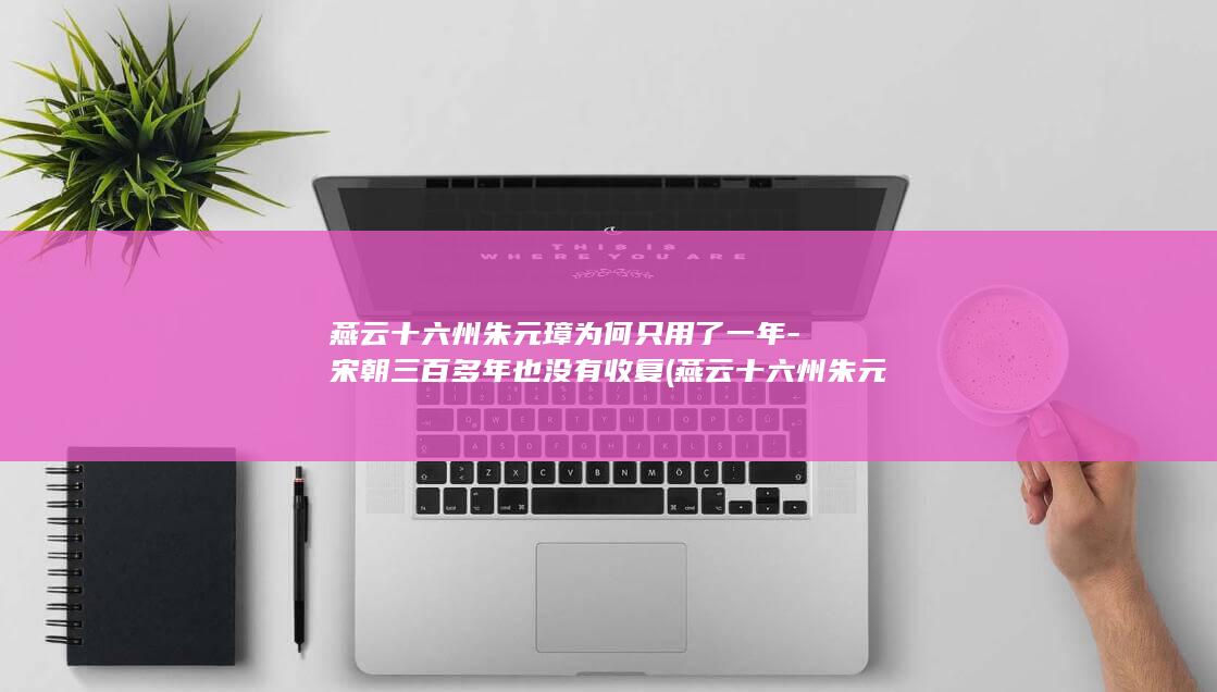 燕云十六州朱元璋为何只用了一年-宋朝三百多年也没有收复 (燕云十六州朱元璋)(图1)