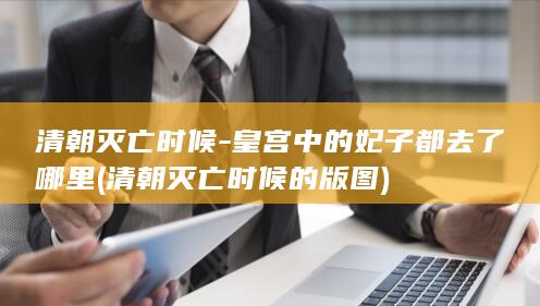 清朝灭亡时候-皇宫中的妃子都去了哪里 (清朝灭亡时候的版图)(图1)