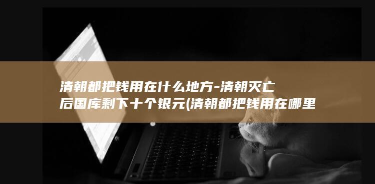 清朝都把钱用在什么地方-清朝灭亡后国库剩下十个银元 (清朝都把钱用在哪里了)(图1)