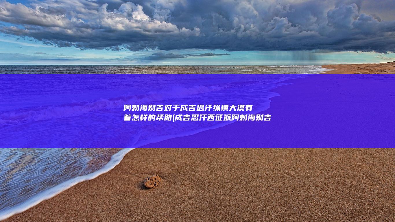 阿剌海别吉对于成吉思汗纵横大漠有着怎样的帮助 (成吉思汗西征派阿剌海别吉公主留守蒙古无内顾之忧)(图1)
