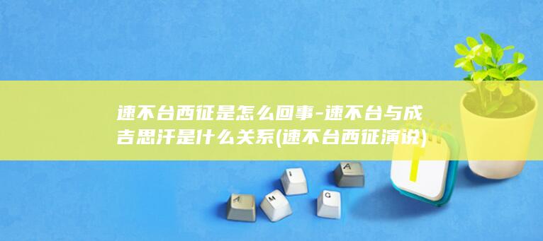 速不台西征是怎么回事-速不台与成吉思汗是什么关系 (速不台西征演说)(图1)