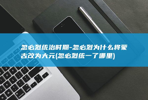 忽必烈统治时期-忽必烈为什么将蒙古改为大元 (忽必烈统一了哪里)(图1)