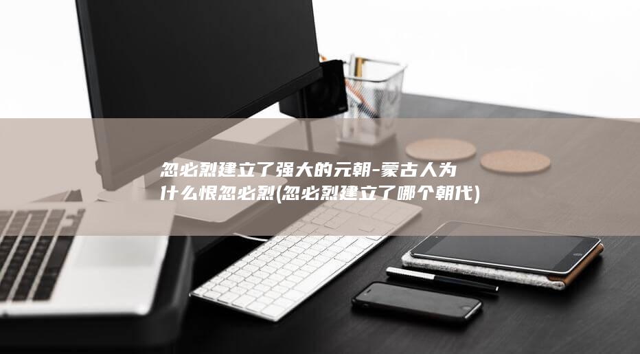 忽必烈建立了强大的元朝-蒙古人为什么恨忽必烈 (忽必烈建立了哪个朝代)(图1)