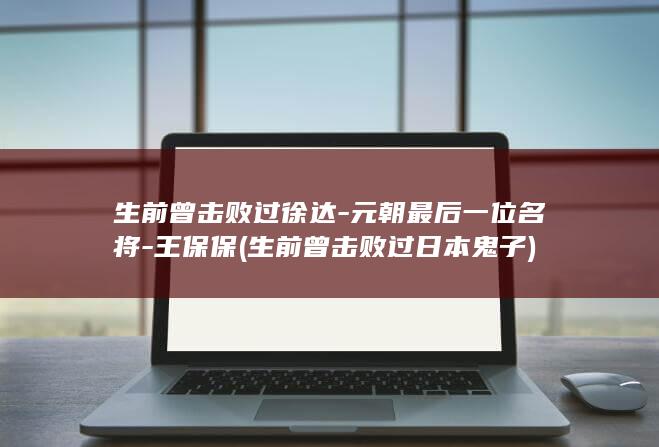 生前曾击败过徐达-元朝最后一位名将-王保保 (生前曾击败过日本鬼子)(图1)
