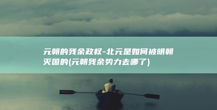 元朝的残余政权-北元是如何被明朝灭国的 (元朝残余势力去哪了)(图1)