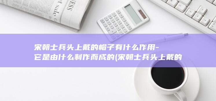 宋朝士兵头上戴的帽子有什么作用-它是由什么制作而成的 (宋朝士兵头上戴的帽子)(图1)