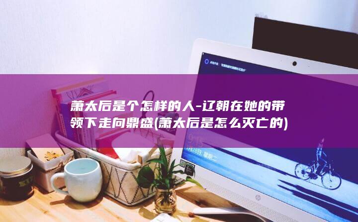 萧太后是个怎样的人-辽朝在她的带领下走向鼎盛 (萧太后是怎么灭亡的)(图1)