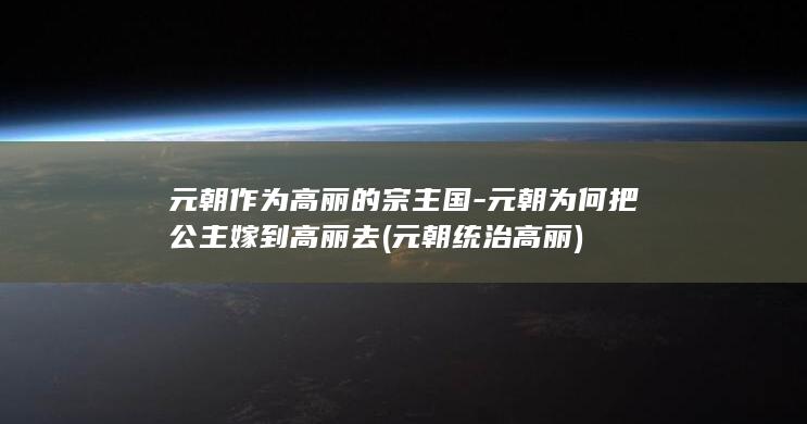 元朝作为高丽的宗主国-元朝为何把公主嫁到高丽去 (元朝统治高丽)(图1)