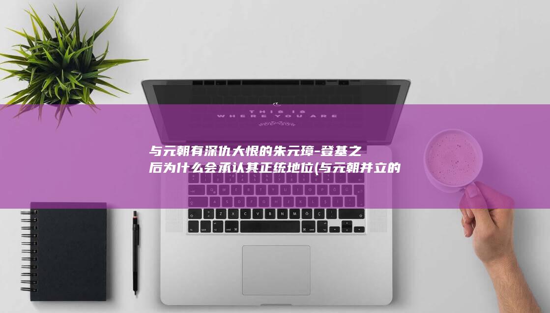 与元朝有深仇大恨的朱元璋-登基之后为什么会承认其正统地位 (与元朝并立的国家)(图1)