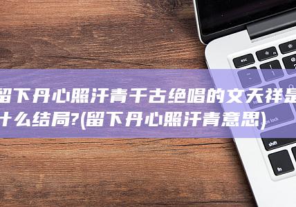 留下丹心照汗青千古绝唱的文天祥是什么结局? (留下丹心照汗青意思)(图1)