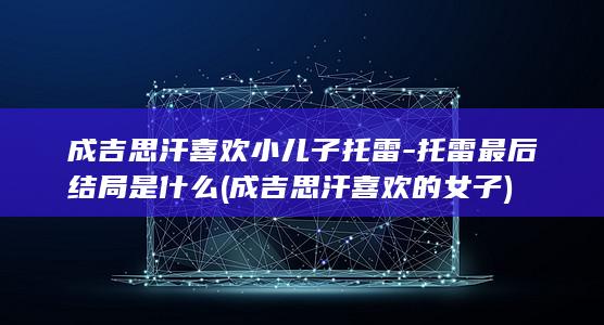 成吉思汗喜欢小儿子托雷-托雷最后结局是什么 (成吉思汗喜欢的女子)(图1)