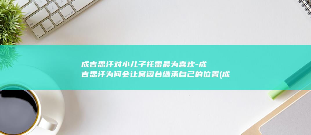 成吉思汗对小儿子托雷最为喜欢-成吉思汗为何会让窝阔台继承自己的位置 (成吉思汗对小偷的态度)(图1)