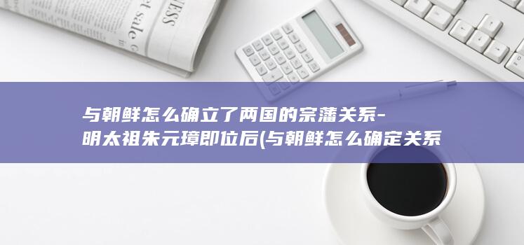 与朝鲜怎么确立了两国的宗藩关系-明太祖朱元璋即位后 (与朝鲜怎么确定关系)(图1) 与朝鲜怎么确立了两国的宗藩关系-明太祖朱元璋即位后 (与朝鲜怎么确定关系)(图1)