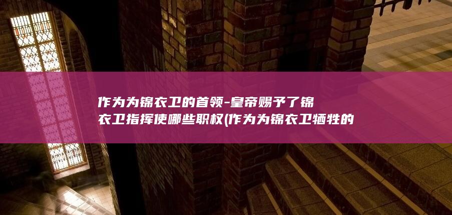 作为为锦衣卫的首领-皇帝赐予了锦衣卫指挥使哪些职权 (作为为锦衣卫牺牲的人)(图1) 作为为锦衣卫的首领-皇帝赐予了锦衣卫指挥使哪些职权 (作为为锦衣卫牺牲的人)(图1)
