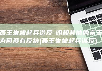 燕王朱棣起兵造反-明朝其他的亲王为何没有反抗 (燕王朱棣起兵谋反)(图1)