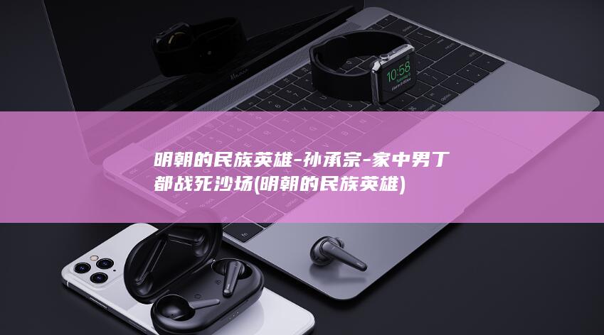 明朝的民族英雄-孙承宗-家中男丁都战死沙场 (明朝的民族英雄)(图1) 明朝的民族英雄-孙承宗-家中男丁都战死沙场 (明朝的民族英雄)(图1)