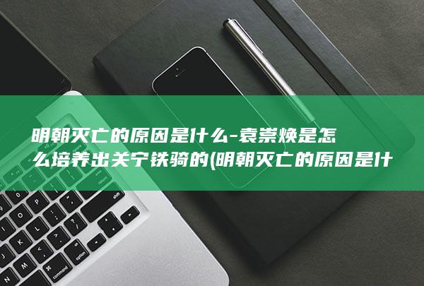 明朝灭亡的原因是什么-袁崇焕是怎么培养出关宁铁骑的 (明朝灭亡的原因是什么)(图1) 明朝灭亡的原因是什么-袁崇焕是怎么培养出关宁铁骑的 (明朝灭亡的原因是什么)(图1)